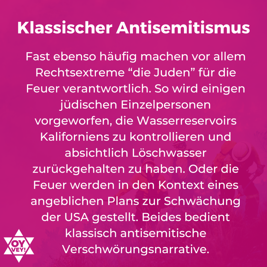 Klassischer Antisemitismus. Fast ebenso häufig machen vor allem Rechtsextreme “die Juden” für die Feuer verantwortlich. So wird einigen jüdischen Einzelpersonen vorgeworfen, die Wasserreservoirs Kaliforniens zu kontrollieren und absichtlich Löschwasser zurückgehalten zu haben. Oder die Feuer werden in den Kontext eines angeblichen Plans zur Schwächung der USA gestellt. Beides bedient klassisch antisemitische Verschwörungsnarrative.