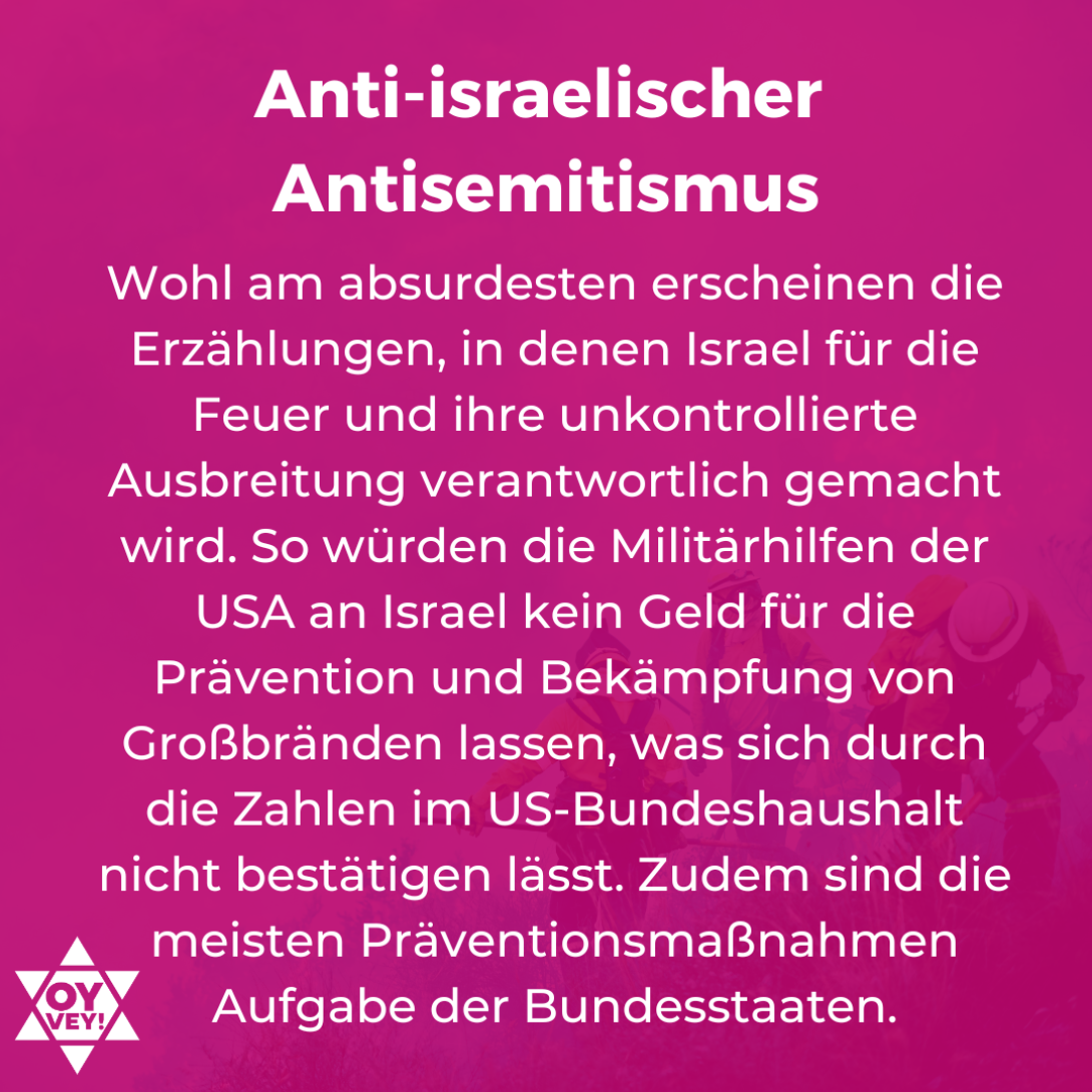 Anti-israelischer Antisemtismus. Wohl am absurdesten erscheinen die Erzählungen, in denen Israel für die Feuer und ihre unkontrollierte Ausbreitung verantwortlich gemacht wird. So würden die Militärhilfen der USA an Israel kein Geld für die Prävention und Bekämpfung von Großbränden lassen, was sich durch die Zahlen im US-Bundeshaushalt nicht bestätigen lässt. Zudem sind die meisten Präventionsmaßnahmen Aufgabe der Bundesstaaten.