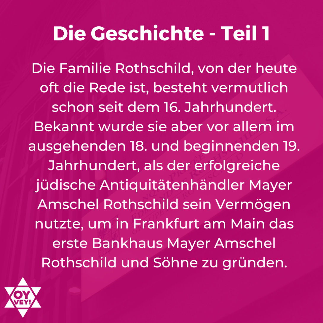 Die Geschichte - Teil 1. Die Familie Rothschild, von der heute oft die Rede ist, besteht vermutlich schon seit dem 16. Jahrhundert. Bekannt wurde sie aber vor allem im ausgehenden 18. und beginnenden 19. Jahrhundert, als der erfolgreiche jüdische Antiquitätenhändler Mayer Amschel Rothschild sein Vermögen nutzte, um in Frankfurt am Main das erste Bankhaus Mayer Amschel Rothschild und Söhne zu gründen.