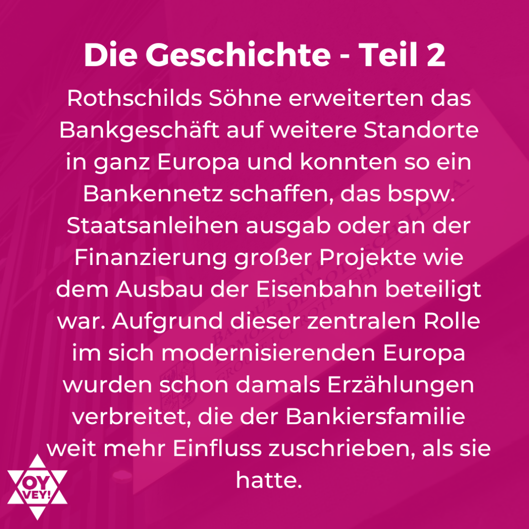 Die Geschichte - Teil 2. Rothschilds Söhne erweiterten das Bankgeschäft auf weitere Standorte in ganz Europa und konnten so ein Bankennetz schaffen, das bspw. Staatsanleihen ausgab oder an der Finanzierung großer Projekte wie dem Ausbau der Eisenbahn beteiligt war. Aufgrund dieser zentralen Rolle im sich modernisierenden Europa wurden schon damals Erzählungen verbreitet, die der Bankiersfamilie weit mehr Einfluss zuschrieben, als sie hatte.