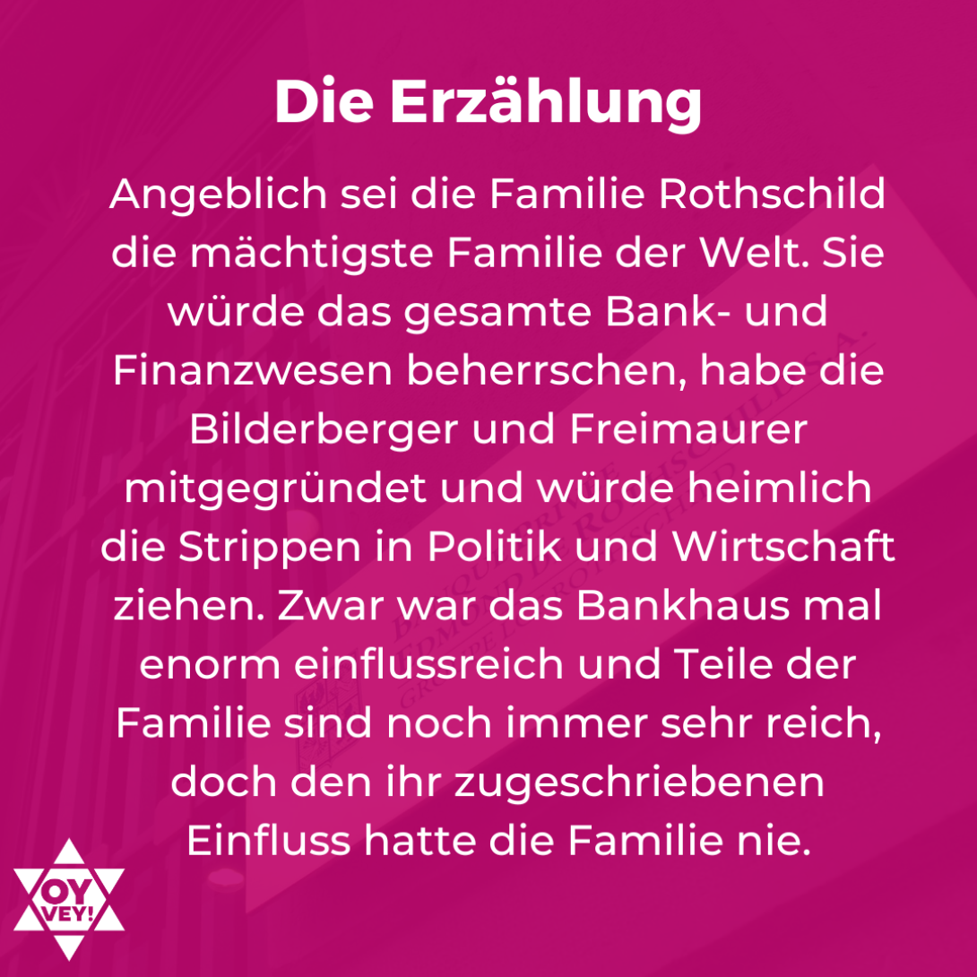 Die Erzählung. Angeblich sei die Familie Rothschild die mächtigste Familie der Welt. Sie würde das gesamte Bank- und Finanzwesen beherrschen, habe die Bilderberger und Freimaurer mitgegründet und würde heimlich die Strippen in Politik und Wirtschaft ziehen. Zwar war das Bankhaus mal enorm einflussreich und Teile der Familie sind noch immer sehr reich, doch den ihr zugeschriebenen Einfluss hatte die Familie nie.