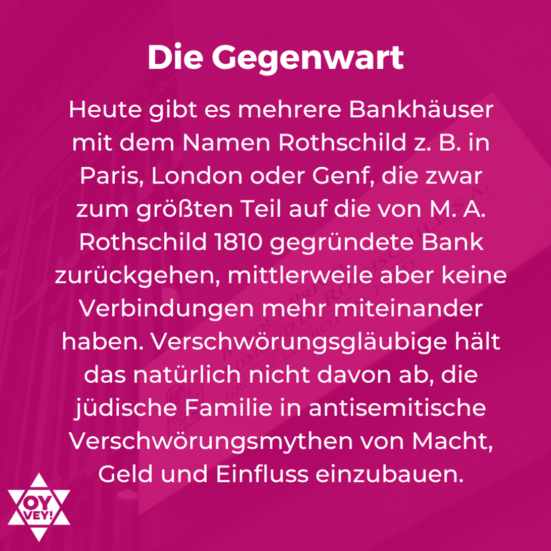 Die Gegenwart. Angeblich sei die Familie Rothschild die mächtigste Familie der Welt. Sie würde das gesamte Bank- und Finanzwesen beherrschen, habe die Bilderberger und Freimaurer mitgegründet und würde heimlich die Strippen in Politik und Wirtschaft ziehen. Zwar war das Bankhaus mal enorm einflussreich und Teile der Familie sind noch immer sehr reich, doch den ihr zugeschriebenen Einfluss hatte die Familie nie.