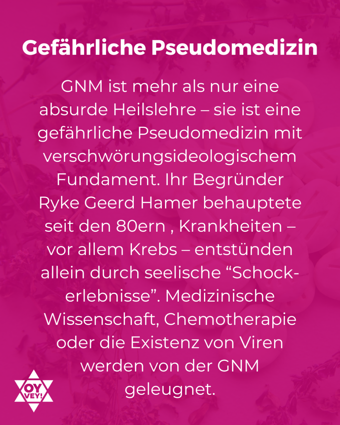 Gefährliche Pseudomedizin. GNM ist mehr als nur eine absurde Heilslehre – sie ist eine gefährliche Pseudomedizin mit verschwörungsideologischem Fundament. Ihr Begründer Ryke Geerd Hamer behauptete seit den 80ern , Krankheiten – vor allem Krebs – entstünden allein durch seelische “Schock-erlebnisse”. Medizinische Wissenschaft, Chemotherapie oder die Existenz von Viren werden von der GNM geleugnet.