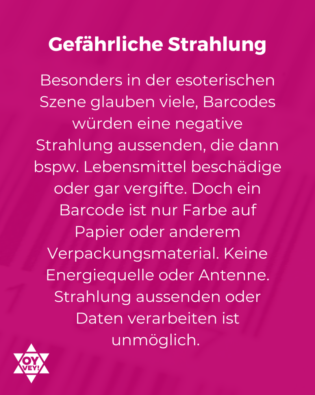 Gefährliche Strahlung. Besonders in der esoterischen Szene glauben viele, Barcodes würden eine negative Strahlung aussenden, die dann bspw. Lebensmittel beschädige oder gar vergifte. Doch ein Barcode ist nur Farbe auf Papier oder anderem Verpackungsmaterial. Keine Energiequelle oder Antenne. Strahlung aussenden oder Daten verarbeiten ist unmöglich. 